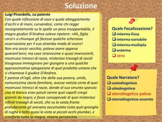 Soluzione
Quale Focalizzazione?
 interna fissa
 interna variabile
 interna multipla
 esterna
 zero
Quale Narratore?
 autodiegetico
 allodiegetico
 eterodiegetico palese
 eterodiegetico assente
Luigi Pirandello, La patente
Con quale inflessione di voce e quale atteggiamento
d'occhi e di mani, curvandosi, come chi regge
rassegnatamente su le spalle un peso insopportabile, il
magro giudice D'Andrea soleva ripetere: «Ah, figlio
caro!» a chiunque gli facesse qualche scherzosa
osservazione per il suo strambo modo di vivere!
Non era ancor vecchio; poteva avere appena
quarant'anni; ma cose stranissime e quasi inverosimili,
mostruosi intrecci di razze, misteriosi travagli di secoli
bisognava immaginare per giungere a una qualche
approssimativa spiegazione di quel prodotto umano che
si chiamava il giudice D'Andrea.
E pareva ch'egli, oltre che della sua povera, umile,
comunissima storia familiare, avesse notizia certa di quei
mostruosi intrecci di razze, donde al suo smunto sparuto
viso di bianco eran potuti venire quei capelli crespi
gremiti da negro; e fosse consapevole di quei misteriosi
infiniti travagli di secoli, che su la vasta fronte
protuberante gli avevano accumulato tutto quel groviglio
di rughe e tolto quasi la vista ai piccoli occhi plumbei, e
sconforto tutta la magra, misera personcina.A cura di Anna Rita Vizzari
 