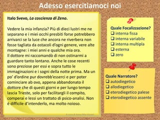 Adesso esercitiamoci noi
Italo Svevo, La coscienza di Zeno.
Vedere la mia infanzia? Più di dieci lustri me ne
separano e i miei occhi presbiti forse potrebbero
arrivarci se la luce che ancora ne riverbera non
fosse tagliata da ostacoli d’ogni genere, vere alte
montagne: i miei anni e qualche mia ora.
Il dottore mi raccomandò di non ostinarmi a
guardare tanto lontano. Anche le cose recenti
sono preziose per essi e sopra tutto le
immaginazioni e i sogni della notte prima. Ma un
po’ d’ordine pur dovrebb’esserci e per poter
cominciare ab ovo, appena abbandonato il
dottore che di questi giorni e per lungo tempo
lascia Trieste, solo per facilitargli il compito,
comperai e lessi un trattato di psico-analisi. Non
è difficile d’intenderlo, ma molto noioso.
Quale Focalizzazione?
 interna fissa
 interna variabile
 interna multipla
 esterna
 zero
Quale Narratore?
 autodiegetico
 allodiegetico
 eterodiegetico palese
 eterodiegetico assente
A cura di Anna Rita Vizzari
 