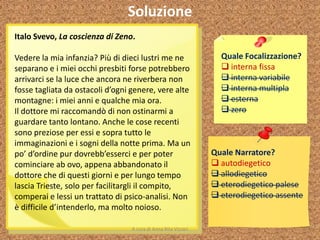 Soluzione
Italo Svevo, La coscienza di Zeno.
Vedere la mia infanzia? Più di dieci lustri me ne
separano e i miei occhi presbiti forse potrebbero
arrivarci se la luce che ancora ne riverbera non
fosse tagliata da ostacoli d’ogni genere, vere alte
montagne: i miei anni e qualche mia ora.
Il dottore mi raccomandò di non ostinarmi a
guardare tanto lontano. Anche le cose recenti
sono preziose per essi e sopra tutto le
immaginazioni e i sogni della notte prima. Ma un
po’ d’ordine pur dovrebb’esserci e per poter
cominciare ab ovo, appena abbandonato il
dottore che di questi giorni e per lungo tempo
lascia Trieste, solo per facilitargli il compito,
comperai e lessi un trattato di psico-analisi. Non
è difficile d’intenderlo, ma molto noioso.
Quale Focalizzazione?
 interna fissa
 interna variabile
 interna multipla
 esterna
 zero
Quale Narratore?
 autodiegetico
 allodiegetico
 eterodiegetico palese
 eterodiegetico assente
A cura di Anna Rita Vizzari
 