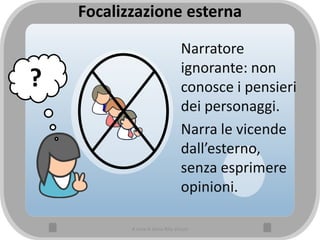 Focalizzazione esterna
Narratore
ignorante: non
conosce i pensieri
dei personaggi.
Narra le vicende
dall’esterno,
senza esprimere
opinioni.
?
A cura di Anna Rita Vizzari
 