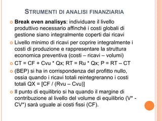 STRUMENTI DI ANALISI FINANZIARIA
 Break even analisys: individuare il livello
produttivo necessario affinché i costi globali di
gestione siano integralmente coperti dai ricavi
 Livello minimo di ricavi per coprire integralmente i
costi di produzione e rappresentare la struttura
economica preventiva (costi – ricavi – volumi)
 CT = CF + Cvu * Qx; RT = Ru * Qx; P = RT – CT
 (BEP) si ha in corrispondenza del profitto nullo,
ossia quando i ricavi totali reintegreranno i costi
totali QX = [CF / (Rvu – Cvu)]
 Il punto di equilibrio si ha quando il margine di
contribuzione al livello del volume di equilibrio (V* -
CV*) sarà uguale ai costi fissi (CF).
 