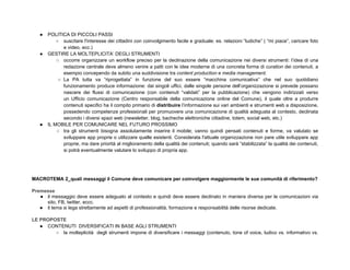 ●   POLITICA DI PICCOLI PASSI
           ○ suscitare l'interesse dei cittadini con coinvolgimento facile e graduale: es. relazioni “ludiche” ( “mi piace”, caricare foto
              e video, ecc.)
   ●   GESTIRE LA MOLTEPLICITA’ DEGLI STRUMENTI
           ○ occorre organizzare un workflow preciso per la declinazione della comunicazione nei diversi strumenti: l’idea di una
              redazione centrale deve almeno venire a patti con le idee moderne di una concreta forma di curation dei contenuti, a
              esempio concependo da subito una suddivisione tra content production e media management.
            ○ La PA tutta va “riprogettata” in funzione del suo essere “macchina comunicativa” che nel suo quotidiano
              funzionamento produce informazione: dai singoli uffici, dalle singole persone dell’organizzazione si prevede possano
              nascere dei flussi di comunicazione (con contenuti “validati” per la pubblicazione) che vengono indirizzati verso
              un Ufficio comunicazione (Centro responsabile della comunicazione online del Comune), il quale oltre a produrre
              contenuti specifici ha il compito primario di distribuire l’informazione sui vari ambienti e strumenti web a disposizione,
              possedendo competenze professionali per promuovere una comunicazione di qualità adeguata al contesto, declinata
              secondo i diversi spazi web (newsletter, blog, bacheche elettroniche cittadine, totem, social web, etc.)
   ●   IL MOBILE PER COMUNICARE NEL FUTURO PROSSIMO
           ○ tra gli strumenti bisogna assolutamente inserire il mobile; vanno quindi pensati contenuti e forme, va valutato se
              sviluppare app proprie o utilizzare quelle esistenti. Considerata l'attuale organizzazione non pare utile sviluppare app
              proprie, ma dare priorità al miglioramento della qualità dei contenuti; quando sarà “stabilizzata” la qualità dei contenuti,
              si potrà eventualmente valutare lo sviluppo di propria app.




MACROTEMA 2_quali messaggi il Comune deve comunicare per coinvolgere maggiormente le sue comunità di riferimento?

Premesse
   ● il messaggio deve essere adeguato al contesto e quindi deve essere declinato in maniera diversa per le comunicazioni via
     sito, FB, twitter, eccc.
   ● il tema si lega strettamente ad aspetti di professionalità, formazione e responsabilità delle risorse dedicate.

LE PROPOSTE
   ● CONTENUTI DIVERSIFICATI IN BASE AGLI STRUMENTI
        ○ la molteplicità degli strumenti impone di diversificare i messaggi (contenuto, tone of voice, ludico vs. informativo vs.
 