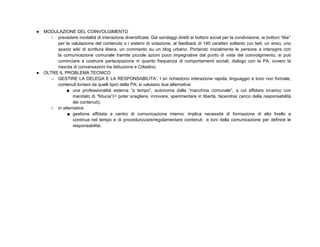 ●   MODULAZIONE DEL COINVOLGIMENTO
      ○ prevedere modalità di interazione diversificate. Dai sondaggi diretti ai bottoni social per la condivisione, ai bottoni “like”
         per la valutazione del contenuto o i sistemi di votazione, al feedback di 140 caratteri soltanto (un twit, un sms), uno
         spazio wiki di scrittura libera, un commento su un blog urbano. Portando inizialmente le persone a interagire con
         la comunicazione comunale tramite piccole azioni poco impegnative dal punto di vista del coinvolgimento, si può
         cominciare a costruire partecipazione in quanto frequenza di comportamenti sociali, dialogo con la PA, ovvero la
         nascita di conversazioni tra Istituzione e Cittadino.
●   OLTRE IL PROBLEMA TECNICO
       ○ GESTIRE LA DELEGA E LA RESPONSABILITA’. I sn richiedono interazione rapida, linguaggio e tono non formale,
         contenuti lontani da quelli tipici della PA; si valutano due alternative:
              ■ una professionalità esterna “a tempo”, autonoma dalla “macchina comunale”, a cui affidare incarico con
                 mandato di “fiducia”(= poter scegliere, innovare, sperimentare in libertà, facendosi carico della responsabilità
                 dei contenuti);
      ○ in alternativa
              ■ gestione affidata a centro di comunicazione interno: implica necessità di formazione di alto livello e
                 continua nel tempo e di procedurizzare/regolamentare contenuti e toni della comunicazione per definire le
                 responsabilità.
 