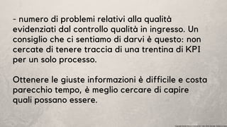 - numero di problemi relativi alla qualità
evidenziati dal controllo qualità in ingresso. Un
consiglio che ci sentiamo di darvi è questo: non
cercate di tenere traccia di una trentina di KPI
per un solo processo.
Ottenere le giuste informazioni è difficile e costa
parecchio tempo, è meglio cercare di capire
quali possano essere.
Copyright Studio Favaro Consulenze. Tutti i diritti riservati. Vietata la copia
 