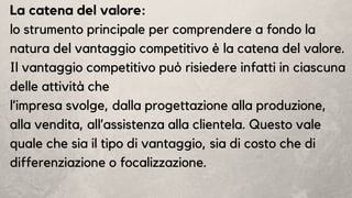 La catena del valore:
lo strumento principale per comprendere a fondo la
natura del vantaggio competitivo è la catena del valore.
Il vantaggio competitivo può risiedere infatti in ciascuna
delle attività che
l’impresa svolge, dalla progettazione alla produzione,
alla vendita, all’assistenza alla clientela. Questo vale
quale che sia il tipo di vantaggio, sia di costo che di
differenziazione o focalizzazione.
 