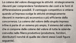 La catena del valore disaggrega le attività strategicamente
rilevanti per comprendere l’andamento dei costi e le fonti di
differenziazione possibili. Il vantaggio competitivo si ottiene
quando un’impresa svolge le attività strategicamente
rilevanti in maniera più economica o più efficiente della
concorrenza. La catena del valore della singola impresa
infine è parte di un sistema più ampio, il sistema del valore,
che si compone delle catene del valore di tutte le aziende
coinvolte nella filiera produttiva (produttore, fornitori,
distributori) nonché di quelle dei clienti stessi (vedi figura
seguente).
 