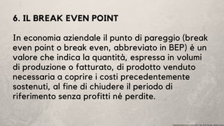 6. IL BREAK EVEN POINT
In economia aziendale il punto di pareggio (break
even point o break even, abbreviato in BEP) è un
valore che indica la quantità, espressa in volumi
di produzione o fatturato, di prodotto venduto
necessaria a coprire i costi precedentemente
sostenuti, al fine di chiudere il periodo di
riferimento senza profitti né perdite.
Copyright Studio Favaro Consulenze. Tutti i diritti riservati. Vietata la copia
 