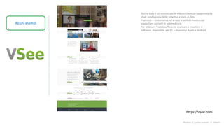 Modulo 2: quinta lezione - A. Todaro
Alcuni esempi
Anche Vsee è un servizio per la videoconferenza supportata da
chat, condivisione dello schermo e invio di files.
Il servizio è statunitense ed è nato in ambito medico per
supportare pazienti in telemedicina.
Per utilizzare Vsee è sufficiente scaricare e installare il
software, disponibile per PC e dispositivi Apple e Android
https://vsee.com
 