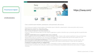 Modulo 2: quinta lezione - A. Todaro
Presentazioni digitali
Un'altra frontiera
https://sway.com/
Crea e condividi report interattivi, presentazioni, storie personali e altro ancora.
Con Sway puoi creare in modo rapido e immediato report interattivi, presentazioni, storie personali e altro ancora.
Aggiungi il tuo contenuto, l'app farà il resto.
Racconta la tua storia con contenuti interattivi
Con i contenuti interattivi, il tuo Sway prende vita.
Includi un video per parlare della tua idea oppure aggiungi un grafico interattivo per consentire agli altri di approfondire
i dettagli.
Guarda i risultati della ricerca suggeriti in base al tuo contenuto
Sway suggerisce le ricerche per aiutarti a trovare immagini, video, tweet e altri contenuti pertinenti, che puoi trascinare
direttamente nella tua creazione. Non dovrai più destreggiarti tra app e pagine Web per trovare quello che vuoi.
Trasforma istantaneamente il tuo Sway con design accattivanti
Non dovrai preoccuparti della formattazione. Il motore di progettazione incorporato di Sway si occupa di tutto. Se il
primo progetto non è adatto per te, usa Remix per vederne altri oppure personalizzalo in base alle tue esigenze.
Condividi con facilità inviando un collegamento
È facilissimo condividere uno Sway. Parenti, amici, compagni di classe e colleghi potranno vedere la tua creazione
senza iscriversi o scaricare altro software, mentre tu puoi cambiare le impostazioni della privacy per avere un maggior
controllo.
 