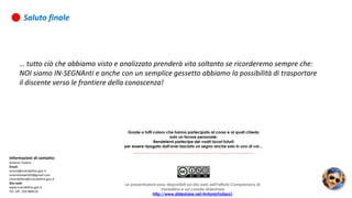 Grazie a tutti coloro che hanno partecipato al corso e ai quali chiedo
solo un favore personale:
Rendetemi partecipe dei vostri lavori futuri!
per essere ripagato dall'aver lasciato un segno anche solo in uno di voi…
Saluto finale
… tutto ciò che abbiamo visto e analizzato prenderà vita soltanto se ricorderemo sempre che:
NOI siamo IN-SEGNAnti e anche con un semplice gessetto abbiamo la possibilità di trasportare
il discente verso le frontiere della conoscenza!
Informazioni di contatto:
Antonio Todaro
Email:
vicario@icverdellino.gov.it
antoniotodaro03@gmail.com
ctiverdellino@icverdellino.gov.it
Sito web:
www.icverdellino.gov.it
Tel. Uff.: 035 884516
Le presentazioni sono disponibili sul sito web dell'Istituto Comprensivo di
Verdellino e sul canale slideshare
http://www.slideshare.net/AntonioTodaro1
 