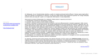 Modulo 2: quinta lezione - A. Todaro
WEBQUEST
Vedi anche:
http://www.indire.it/content/ind
ex.php?action=read&id=1505
http://webquest.org/
Un Webquest…ha un fondamentale obiettivo, quello di rendere particolarmente efficace il tempo speso dagli allievi
nella loro attività di navigazione in internet. La rete può infatti essere assai dispersiva quando non venga utilizzata
avendo chiari gli scopi per i quali ci si rivolge alle informazioni in essa depositata.
Descrivendo la struttura fondamentale di un webquest, Dodge propone il seguente punto elenco:
1. Introduzione: fornisce le informazioni di base;
2. Compito: descrive quale compito debba svolgersi;
3. Risorse: individua le risorse occorrenti per portare a termine efficacemente il compito assegnato. Delle risorse
fanno parte tanto le risorse elettroniche, sia quelle predisposte ad hoc dal docente ed inserite in apposito sito, sia
quelle liberamente fruibili nella rete, precedentemente visitate e recensite dal docente, quanto altro tipo di risorse,
come i libri reperibili nella biblioteca della scuola o in altra biblioteca pubblica o privata, indirizzi e-mail o numeri
telefonici di esperti a cui potersi rivolgere per ricevere risposta a quesiti utili alla soluzione del compito assegnato;
4. Processo: una descrizione del processo che gli studenti debbono mettere in atto nella effettuazione del compito;
5. Suggerimenti: si tratta di consigli che vengono offerti dal docente allo scopo di aiutare gli studenti ad
organizzare le informazioni acquisite. I suggerimenti possono darsi sotto forma di domande a risposta più o meno
guidata, consistere in griglie organizzative, in mappe concettuali, in schemi causa-effetto, ecc.
6. Conclusione: è il momento che ricorda agli studenti cosa hanno imparato e li consiglia su come successivamente
ampliare l'esperienza per acquisire ulteriore conoscenza.
Un webquest, quantunque possa essere pensato come attività individuale, funziona meglio come attività di gruppo. Parimenti ha
maggiore efficacia se vengono inclusi degli aspetti incentivanti la motivazione. Tra questi potremmo annoverare l'assegnazione di un
ruolo oltre che di un compito (del tipo: siete dei detective, siete un funzionario di un'agenzia governativa...). Il ruolo potrebbe
essere accompagnato da un piano d'azione (del tipo: siete stati incaricati di ritrovare..., dovete man mano che acquisite le vostre
informazioni informare i vostri superiori utilizzando la posta elettronica...).
Fonte:
http://www.webquest.it/
 