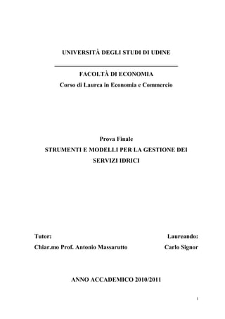 1
UNIVERSITÀ DEGLI STUDI DI UDINE
________________________________________
FACOLTÀ DI ECONOMIA
Corso di Laurea in Economia e Commercio
Prova Finale
STRUMENTI E MODELLI PER LA GESTIONE DEI
SERVIZI IDRICI
Tutor: Laureando:
Chiar.mo Prof. Antonio Massarutto Carlo Signor
ANNO ACCADEMICO 2010/2011
 