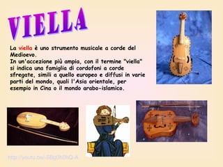 La viella è uno strumento musicale a corde del
Medioevo.
In un'accezione più ampia, con il termine "viella"
si indica una famiglia di cordofoni a corde
sfregate, simili a quello europeo e diffusi in varie
parti del mondo, quali l'Asia orientale, per
esempio in Cina o il mondo arabo-islamico.

http://youtu.be/-5Bg0h0hQ-A

 