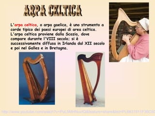 L'arpa celtica, o arpa gaelica, è uno strumento a
corde tipico dei paesi europei di area celtica.
L'arpa celtica proviene dalla Scozia, dove
compare durante l'VIII secolo; si è
successivamente diffusa in Irlanda dal XII secolo
e poi nel Galles e in Bretagna.

http://www.youtube.com/watch?v=PuL5MHNuvIQ&feature=share&list=PL6831911F36C5D

 