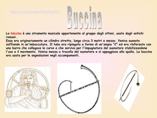 http://youtu.be/pvIVFp3pe0Y

La bùccina è uno strumento musicale appartenente al gruppo degli ottoni, usato dagli antichi
romani.
Essa era originariamente un cilindro stretto, lungo circa 3 metri e mezzo. Veniva suonato
soffiando in un'imboccatura. Il tubo era ripiegato a forma di un'ampia "C" ed era rinforzato con
una barra che collegava le curve e che serviva per l'impugnatura del suonatore stabilizzandone
l'uso e il movimento. Veniva messa a tracolla del suonatore e si appoggiava alla spalla. La buccina
era usata per le segnalazioni negli accampamenti.

 