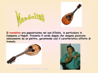 Il mandolino era popolarissimo nel sud d’Italia, in particolare in
Campania a Napoli. Presenta 4 corde doppie che vengono pizzicate
velocemente da un plettro, garantendo così il caratteristico effetto di
tremolo.

http://youtu.be/AKZ88A_bXGg

 