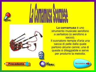 La cornamusa è uno
 strumento musicale aerofono
    a serbatoio (o aerofono a
             sacco).
Il suonatore riempie d'aria una
    sacca di pelle dalla quale
 partono alcune canne; una di
 queste è diteggiabile e serve
     per produrre la melodia.
 