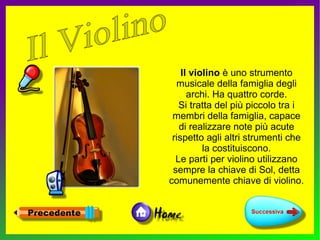 Il violino è uno strumento
  musicale della famiglia degli
      archi. Ha quattro corde.
   Si tratta del più piccolo tra i
 membri della famiglia, capace
   di realizzare note più acute
 rispetto agli altri strumenti che
          la costituiscono.
  Le parti per violino utilizzano
 sempre la chiave di Sol, detta
comunemente chiave di violino.
 