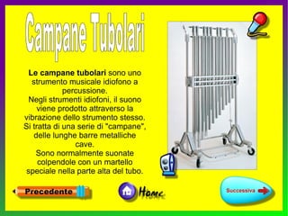 Le campane tubolari sono uno
   strumento musicale idiofono a
             percussione.
  Negli strumenti idiofoni, il suono
    viene prodotto attraverso la
vibrazione dello strumento stesso.
Si tratta di una serie di "campane",
   delle lunghe barre metalliche
                cave.
    Sono normalmente suonate
     colpendole con un martello
 speciale nella parte alta del tubo.
 
