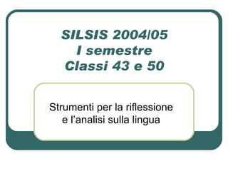 SILSIS 2004/05 I semestre Classi 43 e 50 Strumenti per la riflessione e l’analisi sulla lingua 