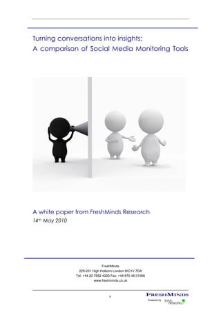 Turning conversations into insights:
A comparison of Social Media Monitoring Tools




A white paper from FreshMinds Research
14th May 2010




                                 FreshMinds
                  229-231 High Holborn London WC1V 7DA
                Tel: +44 20 7692 4300 Fax: +44 870 46 01596
                            www.freshminds.co.uk



                                    1
                                                              Powered by
 