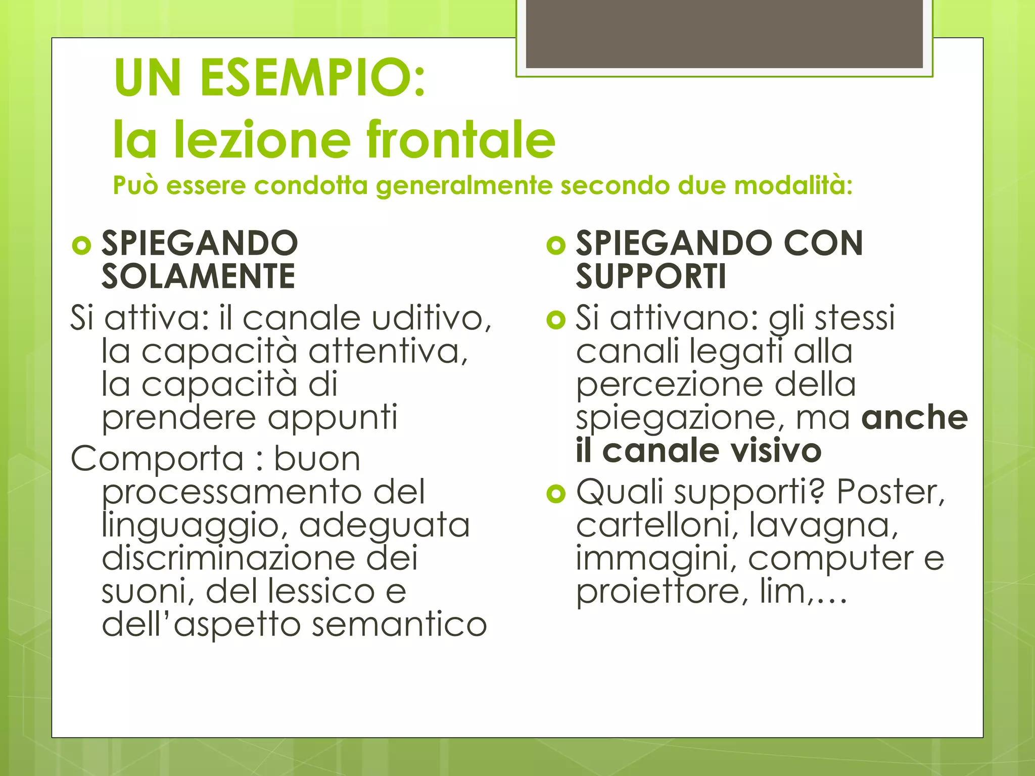 UN ESEMPIO:
la lezione frontale
Può essere condotta generalmente secondo due modalità:
 SPIEGANDO
SOLAMENTE
Si attiva: il canale uditivo,
la capacità attentiva,
la capacità di
prendere appunti
Comporta : buon
processamento del
linguaggio, adeguata
discriminazione dei
suoni, del lessico e
dell’aspetto semantico
 SPIEGANDO CON
SUPPORTI
 Si attivano: gli stessi
canali legati alla
percezione della
spiegazione, ma anche
il canale visivo
 Quali supporti? Poster,
cartelloni, lavagna,
immagini, computer e
proiettore, lim,…
 