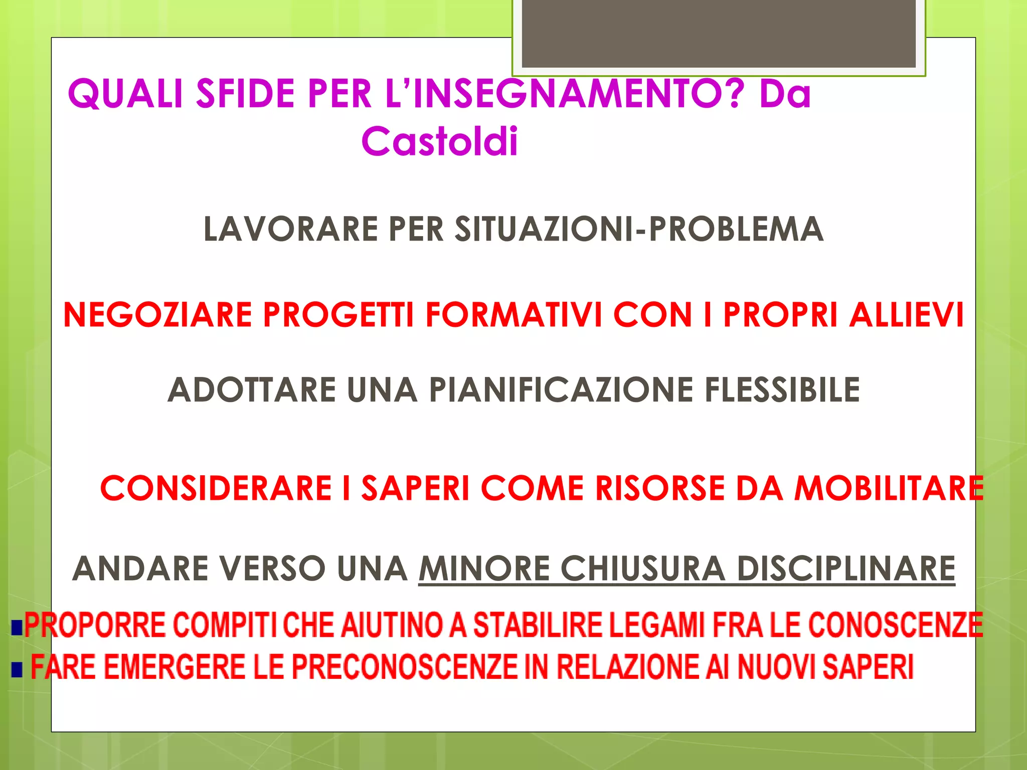 QUALI SFIDE PER L’INSEGNAMENTO? Da
Castoldi
CONSIDERARE I SAPERI COME RISORSE DA MOBILITARE
LAVORARE PER SITUAZIONI-PROBLEMA
NEGOZIARE PROGETTI FORMATIVI CON I PROPRI ALLIEVI
ADOTTARE UNA PIANIFICAZIONE FLESSIBILE
ANDARE VERSO UNA MINORE CHIUSURA DISCIPLINARE
 