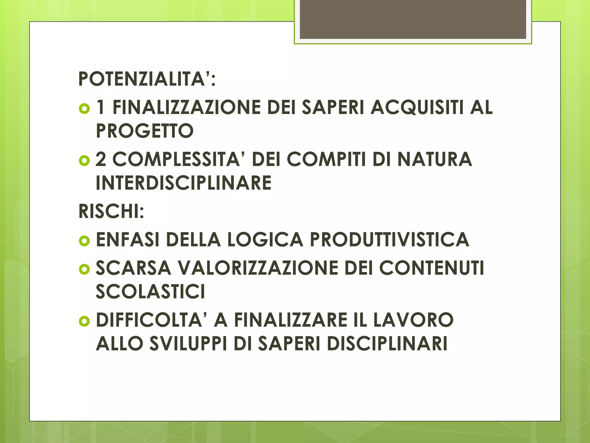 POTENZIALITA’:
 1 FINALIZZAZIONE DEI SAPERI ACQUISITI AL
PROGETTO
 2 COMPLESSITA’ DEI COMPITI DI NATURA
INTERDISCIPLINARE
RISCHI:
 ENFASI DELLA LOGICA PRODUTTIVISTICA
 SCARSA VALORIZZAZIONE DEI CONTENUTI
SCOLASTICI
 DIFFICOLTA’ A FINALIZZARE IL LAVORO
ALLO SVILUPPI DI SAPERI DISCIPLINARI
 