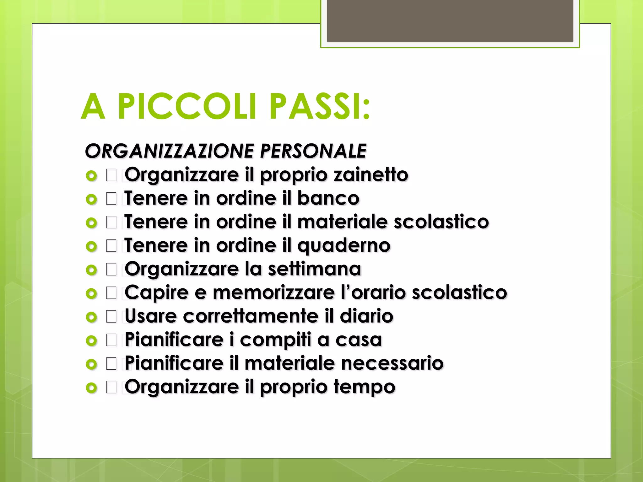 A PICCOLI PASSI:
ORGANIZZAZIONE PERSONALE
 􀂄 Organizzare il proprio zainetto
 􀂄 Tenere in ordine il banco
 􀂄 Tenere in ordine il materiale scolastico
 􀂄 Tenere in ordine il quaderno
 􀂄 Organizzare la settimana
 􀂄 Capire e memorizzare l’orario scolastico
 􀂄 Usare correttamente il diario
 􀂄 Pianificare i compiti a casa
 􀂄 Pianificare il materiale necessario
 􀂄 Organizzare il proprio tempo
 