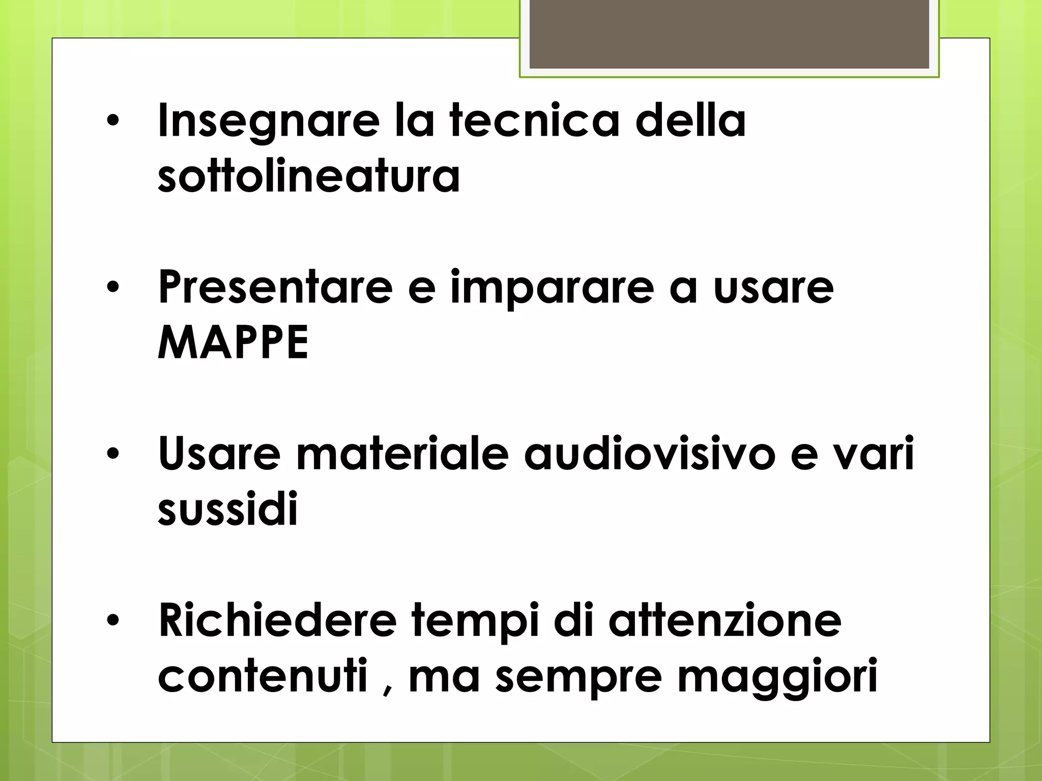 • Insegnare la tecnica della
sottolineatura
• Presentare e imparare a usare
MAPPE
• Usare materiale audiovisivo e vari
sussidi
• Richiedere tempi di attenzione
contenuti , ma sempre maggiori
 