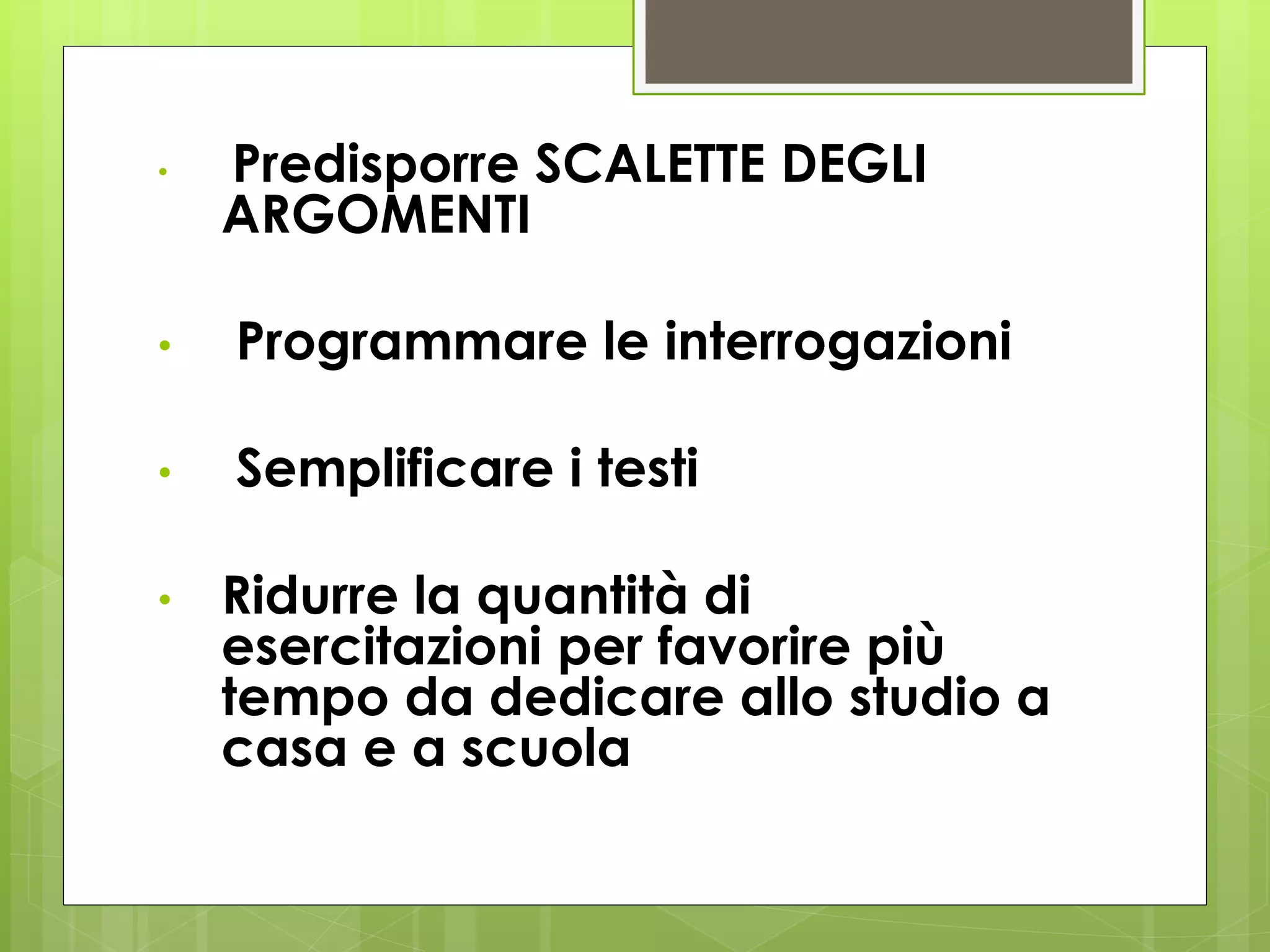 • Predisporre SCALETTE DEGLI
ARGOMENTI
• Programmare le interrogazioni
• Semplificare i testi
• Ridurre la quantità di
esercitazioni per favorire più
tempo da dedicare allo studio a
casa e a scuola
 
