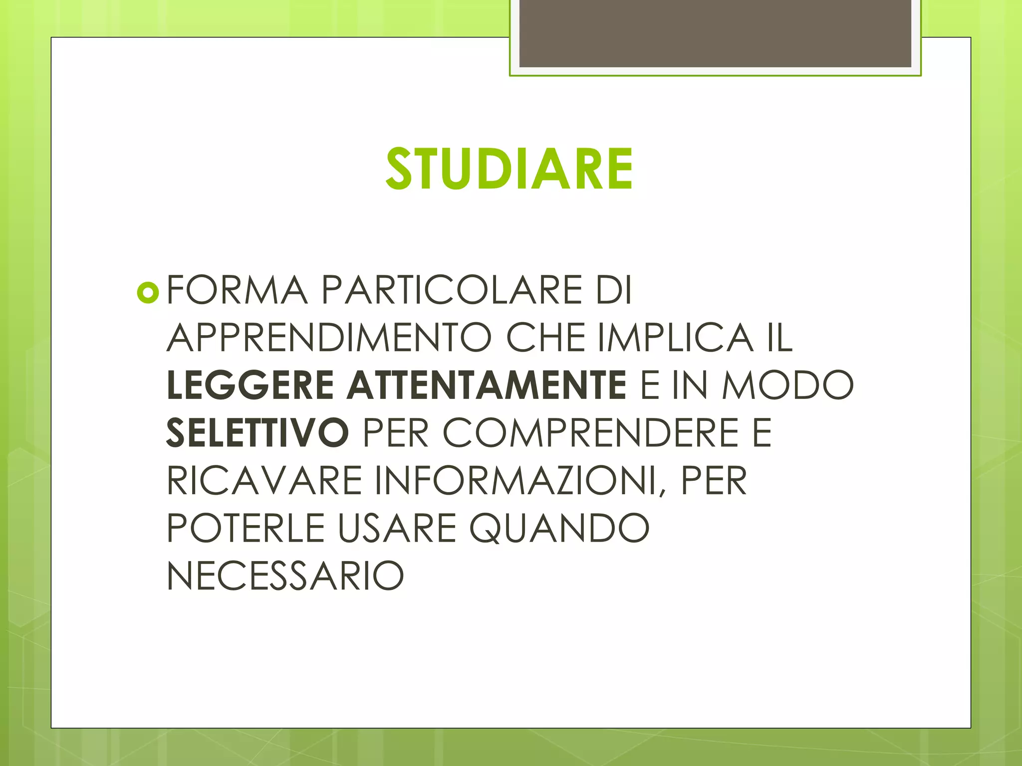 STUDIARE
FORMA PARTICOLARE DI
APPRENDIMENTO CHE IMPLICA IL
LEGGERE ATTENTAMENTE E IN MODO
SELETTIVO PER COMPRENDERE E
RICAVARE INFORMAZIONI, PER
POTERLE USARE QUANDO
NECESSARIO
 