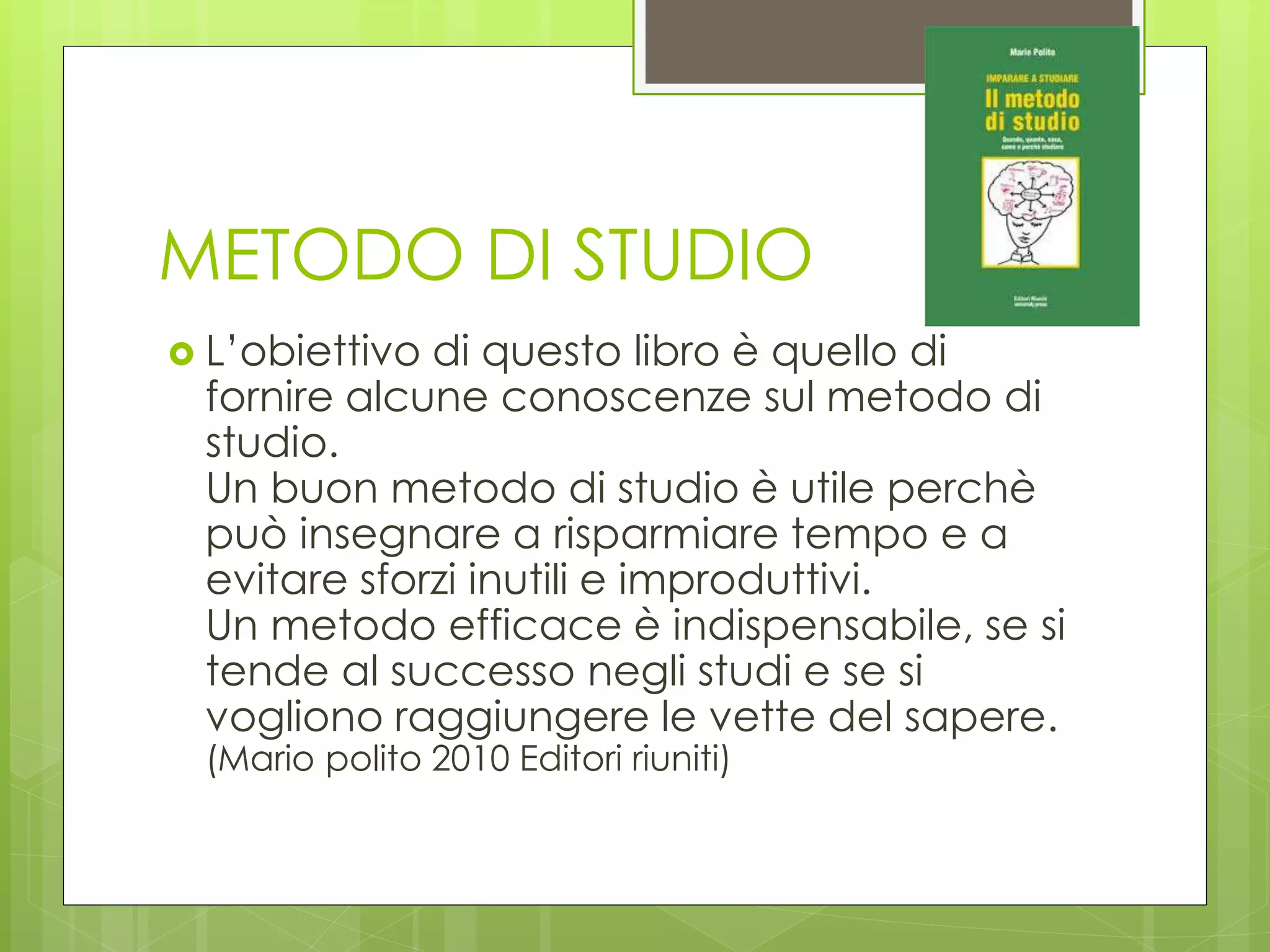 METODO DI STUDIO
 L’obiettivo di questo libro è quello di
fornire alcune conoscenze sul metodo di
studio.
Un buon metodo di studio è utile perchè
può insegnare a risparmiare tempo e a
evitare sforzi inutili e improduttivi.
Un metodo efficace è indispensabile, se si
tende al successo negli studi e se si
vogliono raggiungere le vette del sapere.
(Mario polito 2010 Editori riuniti)
 