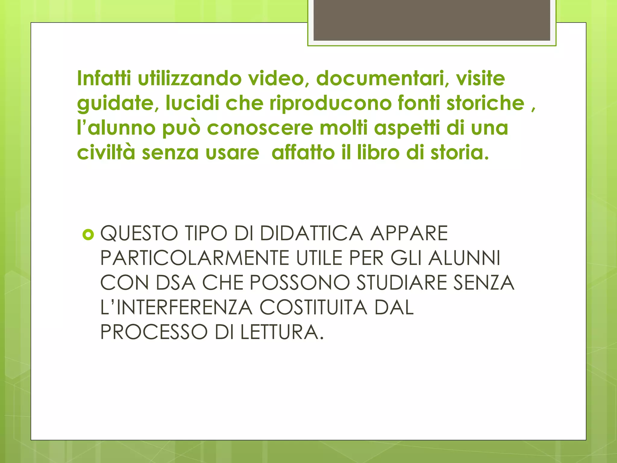 Infatti utilizzando video, documentari, visite
guidate, lucidi che riproducono fonti storiche ,
l’alunno può conoscere molti aspetti di una
civiltà senza usare affatto il libro di storia.
 QUESTO TIPO DI DIDATTICA APPARE
PARTICOLARMENTE UTILE PER GLI ALUNNI
CON DSA CHE POSSONO STUDIARE SENZA
L’INTERFERENZA COSTITUITA DAL
PROCESSO DI LETTURA.
 