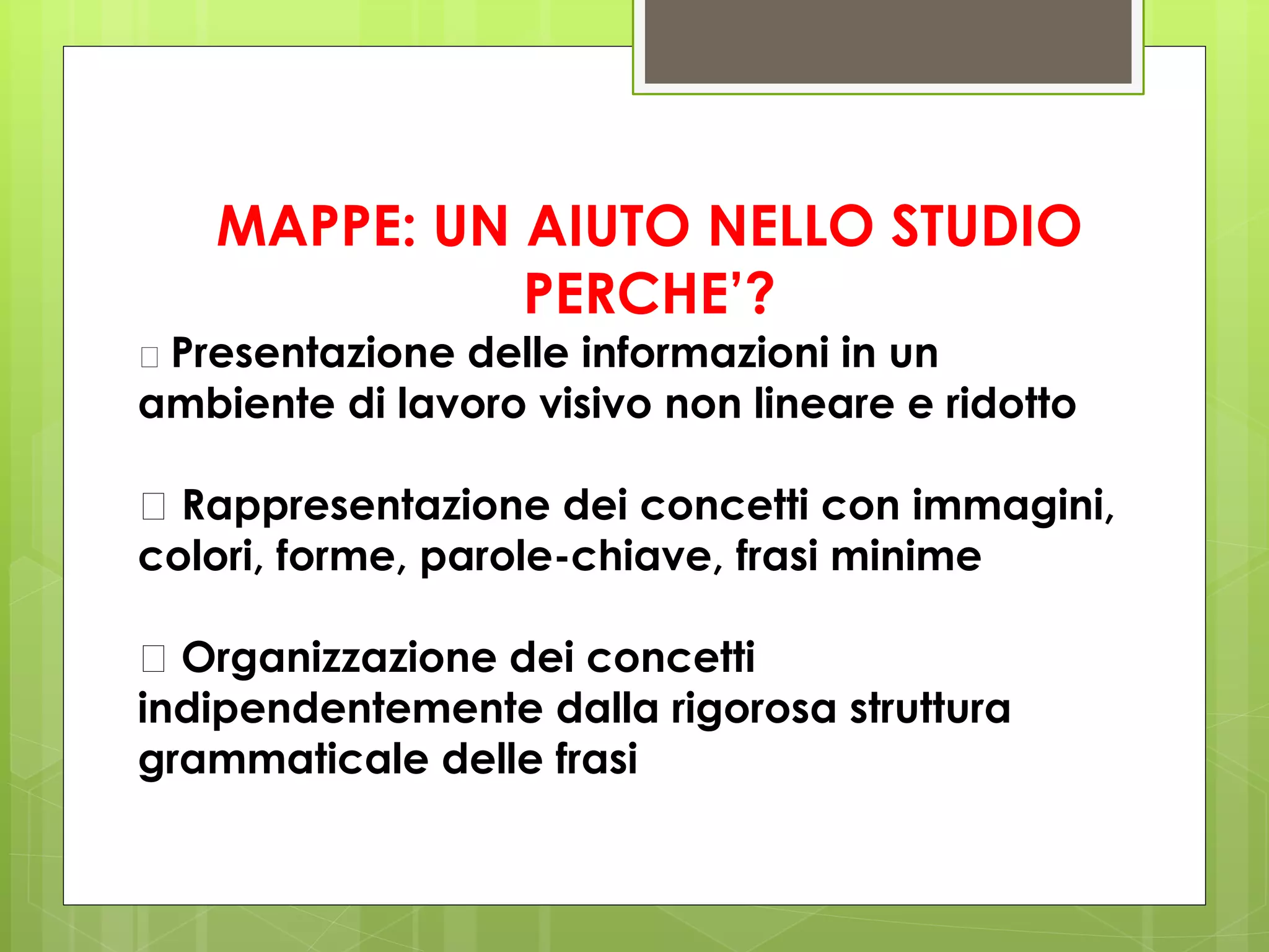 MAPPE: UN AIUTO NELLO STUDIO
PERCHE’?
􀂄 Presentazione delle informazioni in un
ambiente di lavoro visivo non lineare e ridotto
􀂄 Rappresentazione dei concetti con immagini,
colori, forme, parole-chiave, frasi minime
􀂄 Organizzazione dei concetti
indipendentemente dalla rigorosa struttura
grammaticale delle frasi
 