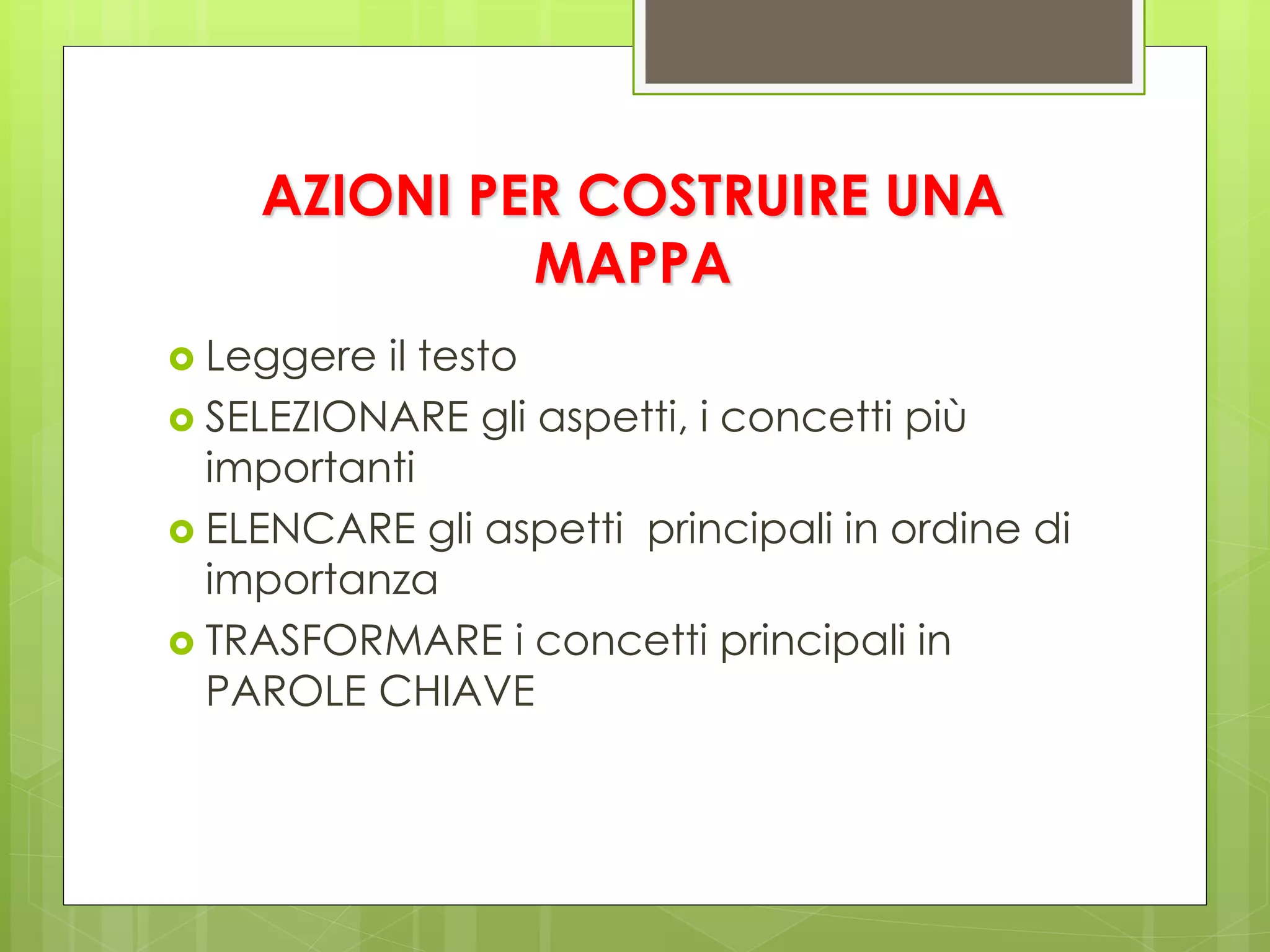  Leggere il testo
 SELEZIONARE gli aspetti, i concetti più
importanti
 ELENCARE gli aspetti principali in ordine di
importanza
 TRASFORMARE i concetti principali in
PAROLE CHIAVE
AZIONI PER COSTRUIRE UNA
MAPPA
 