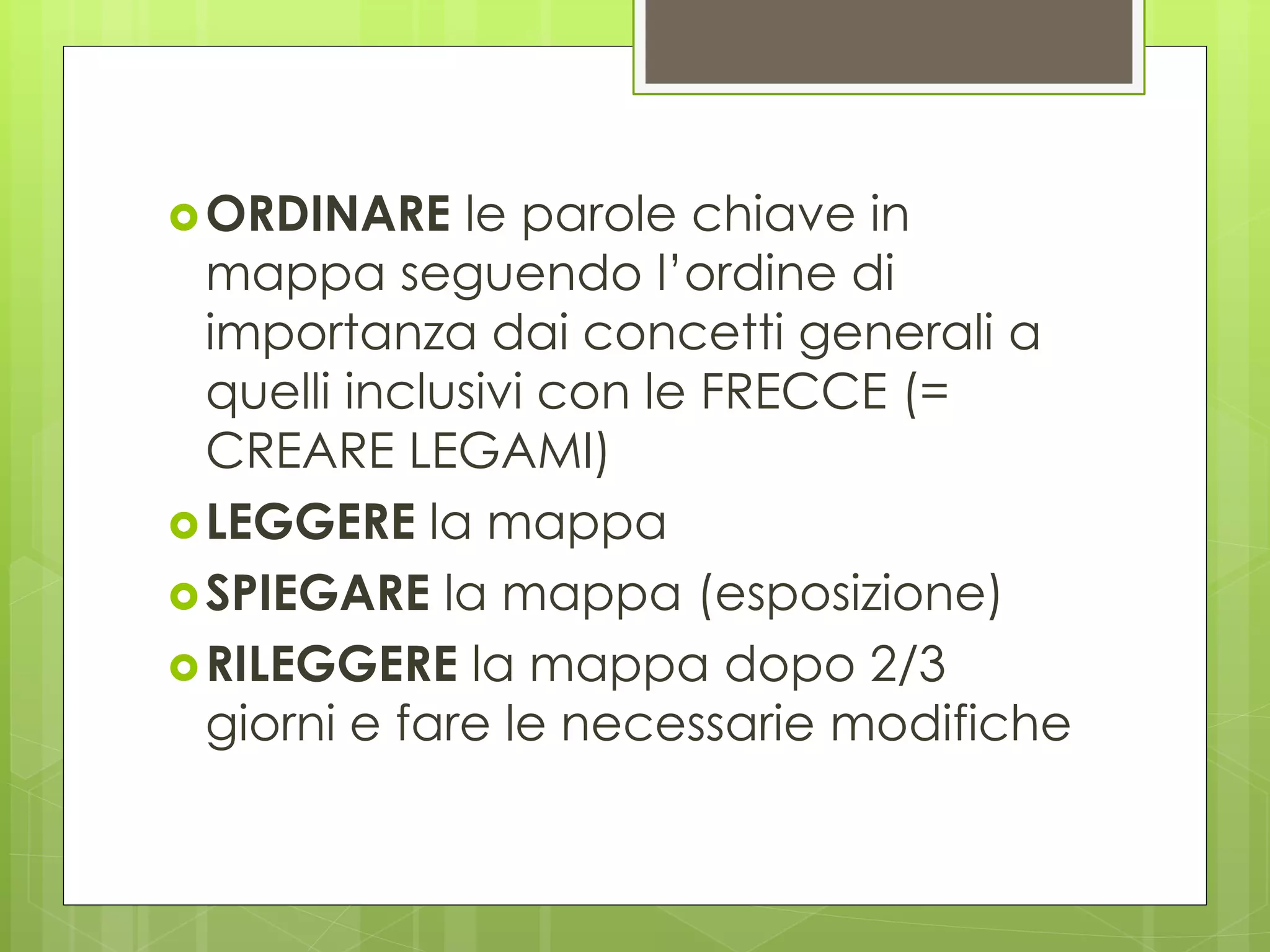 ORDINARE le parole chiave in
mappa seguendo l’ordine di
importanza dai concetti generali a
quelli inclusivi con le FRECCE (=
CREARE LEGAMI)
LEGGERE la mappa
SPIEGARE la mappa (esposizione)
RILEGGERE la mappa dopo 2/3
giorni e fare le necessarie modifiche
 