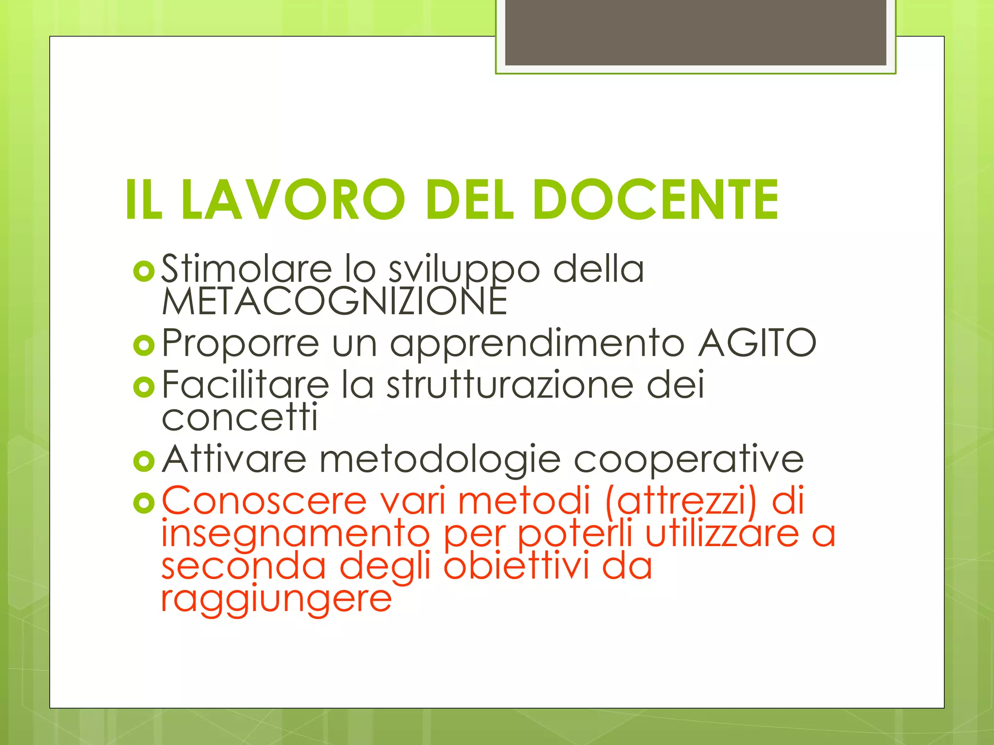 IL LAVORO DEL DOCENTE
Stimolare lo sviluppo della
METACOGNIZIONE
Proporre un apprendimento AGITO
Facilitare la strutturazione dei
concetti
Attivare metodologie cooperative
Conoscere vari metodi (attrezzi) di
insegnamento per poterli utilizzare a
seconda degli obiettivi da
raggiungere
 