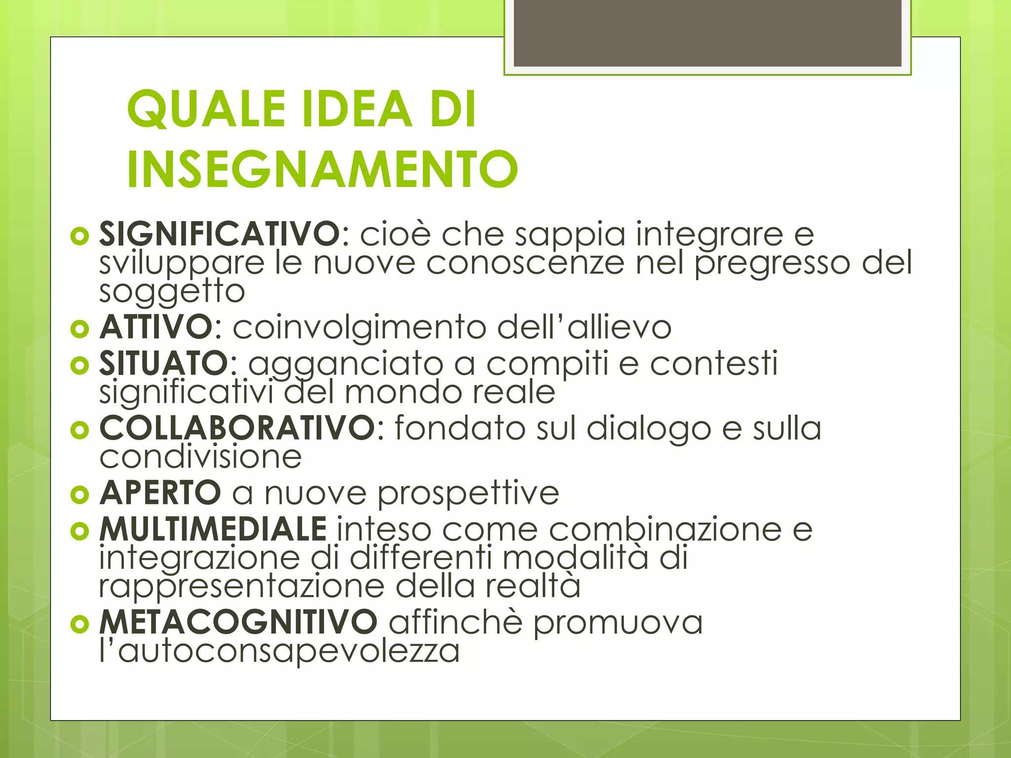 QUALE IDEA DI
INSEGNAMENTO
 SIGNIFICATIVO: cioè che sappia integrare e
sviluppare le nuove conoscenze nel pregresso del
soggetto
 ATTIVO: coinvolgimento dell’allievo
 SITUATO: agganciato a compiti e contesti
significativi del mondo reale
 COLLABORATIVO: fondato sul dialogo e sulla
condivisione
 APERTO a nuove prospettive
 MULTIMEDIALE inteso come combinazione e
integrazione di differenti modalità di
rappresentazione della realtà
 METACOGNITIVO affinchè promuova
l’autoconsapevolezza
 