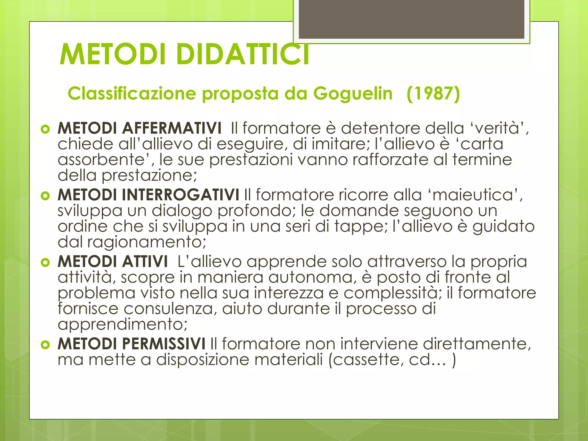 METODI DIDATTICI
Classificazione proposta da Goguelin (1987)
 METODI AFFERMATIVI Il formatore è detentore della ‘verità’,
chiede all’allievo di eseguire, di imitare; l’allievo è ‘carta
assorbente’, le sue prestazioni vanno rafforzate al termine
della prestazione;
 METODI INTERROGATIVI Il formatore ricorre alla ‘maieutica’,
sviluppa un dialogo profondo; le domande seguono un
ordine che si sviluppa in una seri di tappe; l’allievo è guidato
dal ragionamento;
 METODI ATTIVI L’allievo apprende solo attraverso la propria
attività, scopre in maniera autonoma, è posto di fronte al
problema visto nella sua interezza e complessità; il formatore
fornisce consulenza, aiuto durante il processo di
apprendimento;
 METODI PERMISSIVI Il formatore non interviene direttamente,
ma mette a disposizione materiali (cassette, cd… )
 