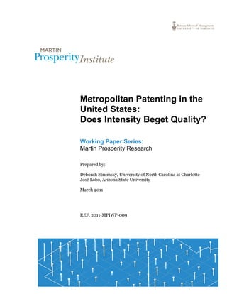 1
Metropolitan Patenting in the
United States:
Does Intensity Beget Quality?
Working Paper Series:
Martin Prosperity Research
Prepared by:
Deborah Strumsky, University of North Carolina at Charlotte
José Lobo, Arizona State University
March 2011
REF. 2011-MPIWP-009
 
