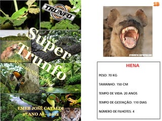 HIENA

PESO: 70 KG

TAMANHO: 150 CM

TEMPO DE VIDA: 20 ANOS

TEMPO DE GESTAÇÃO: 110 DIAS

NÚMERO DE FILHOTES: 4
 