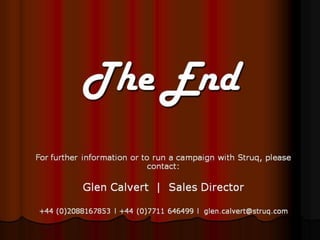 The End
For further information or to run a campaign with Struq, please
                            contact:

           Glen Calvert | Sales Director

+44 (0)2088167853 l +44 (0)7711 646499 l glen.calvert@struq.com
 