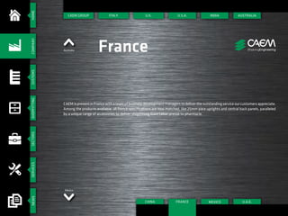 HOMESYSTEMSSHOPFITTINGSECTORSSERVICESNEWSCOMPANY
CAEM GROUP
Mexico
Australia France
CAEM is present in France with a team of business development managers to deliver the outstanding service our customers appreciate.
Among the products available, all french specifications are now matched, like 25mm pace uprights and central back panels, paralleled
by a unique range of accessories to deliver shopfitting from tabac-presse to pharmacie.
ITALY U.S.A.
CHINA
INDIA
U.A.E.
AUSTRALIA
MEXICO
U.K.
FRANCE
 