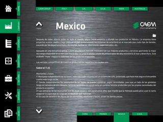 HOMESYSTEMSSHOPFITTINGSECTORSSERVICESNEWSCOMPANY
CAEM GROUP
U.A.E.
France Mexico
Después de haber abierto sedes en todo el mundo, ahora CAEM empieza a difundir sus productos en México. La empresa tiene
proyectos a corto, medio y largo plazo en el país evolucionando los sistemas de estantería en el mercado para todo tipo de tiendas,
pasando por las departamentales, ferreterías, farmacias, abarroteros, supermercados, etc.
Apoyado en una estructura global, CAEM abastece el mercado mexicano con sus mejores productos y servicios aportando la mejor
tecnología disponible en el mercado hoy en día con unos acabados a base de pintura epoxi de alta resistencia al roce y deteriAoro. Este
acabado “mate” mejora la visibilidad de los productos expuestos.
Las ventajas competitivas de nuestros productos con respecto a los locales son:
Sobre el T-25
Montantes y bases:
1º Montante independiente de las bases, sobre las cuales se arma con un sistema de cuña, patentado, que hace más seguro el ensamble
cuanto más carga recibe.
2º Siendo independientes los montantes de las bases, se pueden combinar, según necesidades, para que un lado de las góndolas
tenga un tamaño y el otro distinto, tanto en la instalación inicial como en cambios futuros producidos por las propias necesidades del
producto a exponer.
3º Las ventanas de los montantes son de doble agujero, con pared entre ellos, que impide que la ménsula pueda girar y por lo tanto
aseguran la capacidad de carga de los estantes que soportan.
4º En caso de deterioro de alguno de los elementos, montante o bases, sirven las demás piezas.
Fondos:
1ºSon modulares, pudiendo intercambiarse entre lisos y perforados, sin necesidad de desarmar los superiores, y por lo tanto adaptarse
a las necesidades del producto a exponer, puesto que pueden colocarse mezclando ambos tipos.
2ºLos perforados son multi gancho, pudiéndose adaptar los de cualquier fabricante, independientemente si son o no validos, para el
popular perfocel.
Estantes y ménsulas:
ITALY U.S.A.
FRANCECHINA
INDIA
U.A.E.
AUSTRALIAU.K.
MEXICO
 