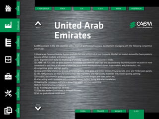 HOMESYSTEMSSHOPFITTINGSECTORSSERVICESNEWSCOMPANY
CAEM GROUP
Mexico United Arab
Emirates
CAEM is present in the GCC countries with a team of professional business development managers with the following competitive
advantage:
1) Global scale Patented Modular System available fast and uniformed all over the world. Middle East market demand for Caem products
because of their modular and options qualities;
2) Our Engineers work daily for developing of shelving systems to meet customers’ needs;
3) CAEM TN9, T25 ,S50 are good Known in the Middle East since 30 years ago and become every day more popular because it’s more
convenient to use them at all kinds of store like book stores and department stores, supermarkets and pharmacies ...etc.
4) competitive prices and high quality;
5) Along with metal shelves we provide different options: Wire, glass and timber shelves; Polycarbonate, wire, and Timber pack panels;
6) All CAEM products are manufactured using a new machinery and high quality materials and powder quoting painting;
7) Possibility to customize products according to the customer designs and sizes, colors.etc;
8) after selling service available and continuous support before, during and after installation;
9) Meeting the customers and help to know their needs and give suggesting;
10) Fast manufacturing and delivery;
11) 3D drawings and renderings services;
12) Clear and modern Quotations in different formats;
13) all our products are certificated.
ITALY U.S.A.
FRANCECHINA
INDIA AUSTRALIA
MEXICO
U.K.
U.A.E.
China
 