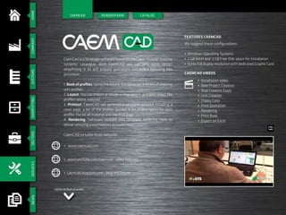 HOMESECTORSCOMPANYSYSTEMSSHOPFITTINGSERVICESNEWS
RENDERFARM CATALOG
CAEMCAD Book of profile
RENDERFARM
CaemCad is a 3d design software based on the Caem modular shelving
systems’ catalogue. With CaemCAD you can very easily design
shopfitting in 3d and prepare quotations and orders following this
procedure:
1. Book of profiles. Using the wizard, you generate a library of shelving
unit profiles.
2. Layout. You can import or design a shop layout, and then insert the
profiles where required.
3. Printout. CaemCAD will generate a complete printout including a
cover page, a list of the profiles quoted, a detail description for each
profile, the bill of material and the final page.
4. Rendering. Software includes two complete rendering tools to
deliver amazing presentations to customers.
CaemCAD includes three websites:
We suggest these configurations:
• Windows Operating Systems
• 2 GB RAM and 2 GB Free Disk space for installation
• 1024x768 display resolution with dedicated Graphic Card
CAEMCAD
Features CaemCad
CaemCad Videos
• www.caemcad.com
• www.youtube.com/caemcad - video tutorials
• caemcad.blogspot.com - blog and forum
• Installation video
• New Project Creation
• Wall Creation Easly
• Unit Creation
• Choice Color
• Print Quotation
• Rendering
• Print Book
• Export on Excel
 