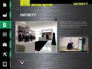 HOMESHOPFITTINGSECTORSSERVICESCOMPANYSYSTEMSNEWS
SlIdeshow GALLERY
INFINITY
INFINITY
INFINITY is the furniture shelving system for higher
end retail environments. It combines the strength and
modularity of a metal structure with the essence and
design of timber and glass accessories.
INFINITY Slideshow
HOMESECTORSPORTFOLIOUTILITYHELPGUIDECOMPANYPRODUCTS
 