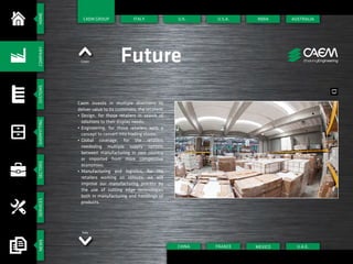 HOMESYSTEMSSHOPFITTINGSECTORSSERVICESNEWSCOMPANY
Italy
Green Future
Caem invests in multiple directions to
deliver value to its customers, the retailers:
•	Design, for those retailers in search of
solutions to their display needs;
•	Engineering, for those retailers with a
concept to convert into trading stores;
•	Global coverage, for the retailers
neededing multiple supply options
between manufacturing in own country
or imported from more competitive
economies;
•	Manufacturing and logistics, for the
retailers working on rollouts, we will
improve our manufacturing process by
the use of cutting edge technologies
both in manufacturing and handlings of
products.
ITALY U.S.A.
FRANCECHINA
INDIA
U.A.E.
AUSTRALIA
MEXICO
U.K.CAEM GROUP
 