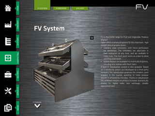 HOMESECTORSSERVICESCOMPANYSYSTEMSSHOPFITTINGNEWS
SlIdeshow GALLERY
FV System
FV System
FV is the CAEM range for Fruit and Vegetable, Produce
displays.
Caem offers a variety of options for this important , high
margin area of grocery stores:
•	 stainless steel containers, with micro perforation
for ventilation. The containers are adjustable in
their inclination at any time, and are available in
many sizes. The front panel works as a door to allow
stocking underneath
•	 basketdisplaysareavailableinamultitudeofoptions,
including wire shelves with front risers
A built-in nebulization system is also available. Based
on a worldwide patent and developed by a third party
company, this nebulization produces the smallest sized
droplets in the market, avoidiing to make produce
heavier or attacked by microbes. Thanks to nebulization
the achieved margins on produce increases dramatically
thanks to: higher sales, less wasteage, smaller
operatoinal cost.
FV Slideshow
FV
 